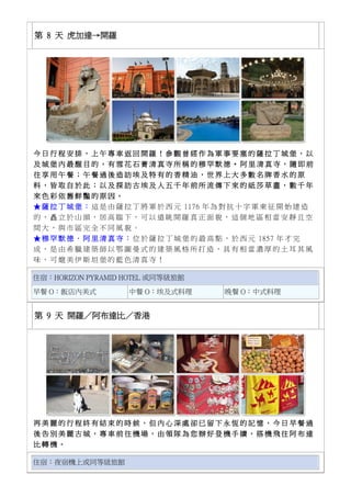 第 8 天 虎加達→開羅
今 日 行 程 安 排 ， 上 午 專 車 返 回 開 羅 ！ 參 觀 曾 經 作 為 軍 事 要 塞 的 薩 拉 丁 城 堡 ， 以
及 城 堡 內 最 醒 目 的 ， 有 雪 花 石 膏 清 真 寺 所 稱 的 穆 罕 默 德 ‧ 阿 里 清 真 寺 ， 隨 即 前
往 享 用 午 餐 ； 午 餐 過 後 造 訪 埃 及 特 有 的 香 精 油 ， 世 界 上 大 多 數 名 牌 香 水 的 原
料 ， 皆 取 自 於 此 ； 以 及 探 訪 古 埃 及 人 五 千 年 前 所 流 傳 下 來 的 紙 莎 草 畫 ， 數 千 年
來 色 彩 依 舊 鮮 豔 的 原 因 。
★ 薩 拉 丁 城 堡 ： 這 是 由 薩 拉 丁 將 軍 於 西 元 1176 年 為 對 抗 十 字 軍 東 征 開 始 建 造
的 ， 矗 立 於 山 頭 ， 居 高 臨 下 ， 可 以 遠 眺 開 羅 真 正 面 貌 ， 這 個 地 區 相 當 安 靜 且 空
間 大 ， 與 市 區 完 全 不 同 風 貌 。
★ 穆 罕 默 德 ． 阿 里 清 真 寺 ： 位 於 薩 拉 丁 城 堡 的 最 高 點 ， 於 西 元 1857 年 才 完
成 ， 是 由 希 臘 建 築 師 以 鄂 圖 曼 式 的 建 築 風 格 所 打 造 ， 具 有 相 當 濃 厚 的 土 耳 其 風
味 ， 可 媲 美 伊 斯 坦 堡 的 藍 色 清 真 寺 ！
住宿：HORIZON PYRAMID HOTEL 或同等級旅館
早餐 O：飯店內美式 中餐 O：埃及式料理 晚餐 O：中式料理
第 9 天 開羅／阿布達比／香港
再 美 麗 的 行 程 終 有 結 束 的 時 候 ， 但 內 心 深 處 卻 已 留 下 永 恆 的 記 憶 ， 今 日 早 餐 過
後 告 別 美 麗 古 城 ， 專 車 前 往 機 場 ， 由 領 隊 為 您 辦 好 登 機 手 續 ， 搭 機 飛 往 阿 布 達
比 轉 機 。
住宿：夜宿機上或同等級旅館
 