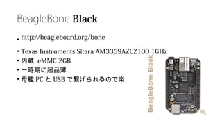 BeagleBone Black
• http://beagleboard.org/bone
• Texas Instruments Sitara AM3359AZCZ100 1GHz
• 内蔵 eMMC 2GB
• 一時期に超品薄
• 母艦 PC と USB で繋げられるので楽
 