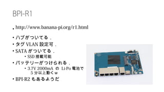 BPI-R1
• http://www.banana-pi.org/r1.html
• ハブがついてる．
• タグ VLAN 設定可．
• SATA がついてる．
• SSD 搭載可能
• バッテリーがつけられる．
• 3.7V 2000mA の Li-Po 電池で
5 分以上動くｗ
• BPI-R2 もあるようだ
 