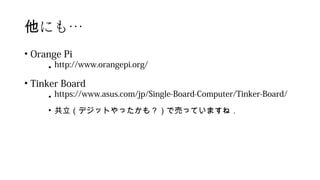 にも他 …
• Orange Pi
• http://www.orangepi.org/
• Tinker Board
• https://www.asus.com/jp/Single-Board-Computer/Tinker-Board/
• 共立（デジットやったかも？）で売っていますね．
 