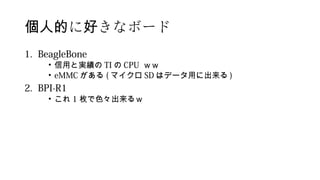 に きなボード個人的 好
1. BeagleBone
• 信用と実績の TI の CPU ｗｗ
• eMMC がある ( マイクロ SD はデータ用に出来る )
2. BPI-R1
• これ 1 枚で色々出来るｗ
 