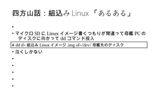 み四方山話：組込 Linux あるある「 」
•
• マイクロ SD に Linux イメージ書くつもりが間違って母艦 PC の
ディスクに向かって dd コマンド投入
•
• 泣くしかない
•
•
•
•
•
# dd if= 組込み Linux イメージ .img of=/dev/ 母艦先のディスク
 