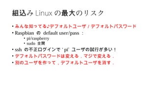 み組込 Linux の のリスク最大
• みんな知ってる♪デフォルトユーザ／デフォルトパスワード
• Raspbian の default user/pass ：
• pi/raspberry
• sudo 全開
• ssh の不正ログインで ‘ pi’ ユーザの試行が多い！
• デフォルトパスワードは変える．マジで変える．
• 別のユーザを作って，デフォルトユーザを消す．
 