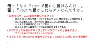 なんで俺：「 root で かし けるんだ動 続 …」
誰：「 root で かしたらダメなんですか動 」
• 次のリスク： root 権限で動いてるソフト
• 組込み Linux ならでは： I/O アクセスで root 権限が欲しい場合がある．
• デバドラ書くより ’ /dev/mem’ 経由でレジスタを直で触りに行く！
• レジスタを直接見に行くほうが早い！
• 組み込み屋さんは意外とココは安直に作る場合がある
• I/O アクセスは基本デバドラ（デバイスファイル）経由が良い．
• アクセス権はデバイスファイルで決まる．
• どうしても’ /dev/mem’ を触りたいなら， open() した後に root 権を離す
．
•
 