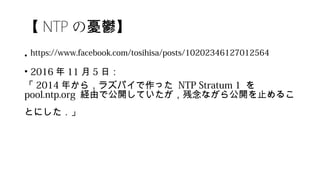 【 NTP の憂鬱】
• https://www.facebook.com/tosihisa/posts/10202346127012564
• 2016 年 11 月 5 日：
「 2014 年から，ラズパイで作った NTP Stratum 1  を
pool.ntp.org 経由で公開していたが，残念ながら公開を止めるこ
とにした．」
 
