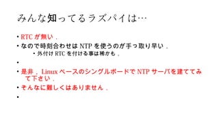 みんな ってるラズパイは知 …
• RTC が無い．
• なので時刻合わせは NTP を使うのが手っ取り早い．
• 外付け RTC を付ける事は稀かも．
•
• 是非， Linux ベースのシングルボードで NTP サーバを建ててみ
て下さい．
• そんなに難しくはありません．
•
 