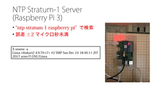 NTP Stratum-1 Server
(Raspberry Pi 3)
• “ntp stratum 1 raspberry pi” で検索
• 誤差 ±2 マイクロ秒未満
$ uname -a
Linux vibakari2 4.9.70-v7+ #2 SMP Sun Dec 24 18:46:11 JST
2017 armv7l GNU/Linux
 