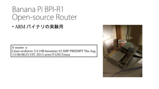 Banana Pi BPI-R1
Open-source Router
• ARM バイナリの実験用
$ uname -a
Linux uroboros 3.4.108-bananian #2 SMP PREEMPT Thu Aug
13 06:08:25 UTC 2015 armv7l GNU/Linux
 