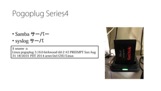 Pogoplug Series4
• Samba サーバー
• syslog サーバ
$ uname -a
Linux pogoplug 3.16.0-kirkwood-tld-2 #2 PREEMPT Sun Aug
31 18:56:01 PDT 2014 armv5tel GNU/Linux
 