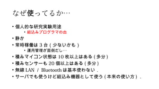 なぜ ってるか使 …
• 個人的な研究実験用途
• 組込みプログラマの血
• 静か
• 常時稼働は 3 台（少ないかも）
• 運用管理が面倒だし…
• 積みマイコン状態は 10 枚以上はある ( 多分 )
• 積みセンサーも 20 個以上はある ( 多分 )
• 無線 LAN ／ Bluetooth は基本使わない．
• サーバでも使うけど組込み機器として使う ( 本来の使い方 ) ．
 