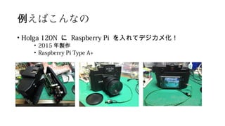 えばこんなの例
• Holga 120N に Raspberry Pi を入れてデジカメ化！
• 2015 年製作
• Raspberry Pi Type A+
 