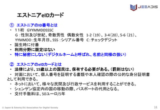 © Japan & Estonia/EU Association for Digital Society
エストニアeIDカード
① エストニアのID番号とは
・ １１桁 GYYMMDDSSSC
G ：性別及び世紀、奇数男性 偶数女性 1-2 （19）、 3-4（20）, 5-6 （21）、
YYMMDD：生年月日、SSS ：シリアル番号 C：チェックデジット
・ 誕生時に付番
・ 利用分野に限定はない
・ 特に秘密にしない（デジタルネームと呼ばれ、名前と同様の扱い）
② エストニアのeIDカードとは
・ 法律により、15歳以上の国民は、保有する必要がある。（罰則はない）
・ 対面において、個人番号を証明する書類や本人確認の際の公的な身分証明書
として利用できる。
・ ネットにおいて、様々な民間及び行政サービスを利用することができる。
・ シェンゲン協定内の国の移動の際、パスポートの代用となる。
・ 交付手数料は、50ユーロ/5年
18
 