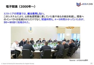 © Japan & Estonia/EU Association for Digital Society
Source：e-Estonia資料
エストニアの閣議では、紙は使用しない。
このシステムにより、以前毎週閣議に要していた数千枚もの紙を削減し、環境へ
のインパクトを低減させただけでなく、閣議時間も、４～５時間かかっていたのが、
３０～９０分に短縮された。
電子閣議（2000年～）
26
 