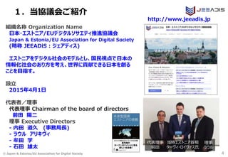 © Japan & Estonia/EU Association for Digital Society
１．当協議会ご紹介
4
組織名称 Organization Name
日本・エストニア/EUデジタルソサエティ推進協議会
Japan & Estonia/EU Association for Digital Society
(略称 JEEADiS : ジェアディス)
エストニアをデジタル社会のモデルとし、国民視点で日本の
情報化社会のあり方を考え、世界に貢献できる日本を創る
ことを目指す。
設立
2015年4月1日
代表者／理事
代表理事 Chairman of the board of directors
前田 陽二
理事 Executive Directors
- 内田 道久 (事務局長)
- ラウル アリキヴィ
- 牟田 学
- 石田 雄太
http://www.jeeadis.jp
理事
ラウル
当時エストニア首相
ターヴィ・ロイヴァス氏
代表理事
前田
 