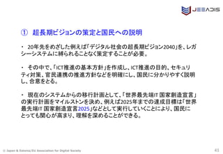 © Japan & Estonia/EU Association for Digital Society 43
① 超長期ビジョンの策定と国民への説明
・ 20年先をめざした例えば「デジタル社会の超長期ビジョン2040」を、レガ
シーシステムに縛られることなく策定することが必要。
・ その中で、「ICT推進の基本方針」を作成し、ICT推進の目的、セキュリ
ティ対策、官民連携の推進方針などを明確にし、国民に分かりやすく説明
し、合意をとる。
・ 現在のシステムからの移行計画として、「世界最先端IT 国家創造宣言」
の実行計画をマイルストンを決め、例えば2025年までの達成目標は「世界
最先端IT 国家創造宣言2025」などとして実行していくことにより、国民に
とっても関心が高まり、理解を深めることができる。
 