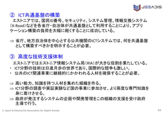 © Japan & Estonia/EU Association for Digital Society 44
② ICT共通基盤の構築
エストニアでは、国民ID番号、セキュリティ、システム管理、情報交換システム
（X-Road）などを各省庁・自治体が共通基盤として利用することにより、アプリ
ケーション構築の負荷を大幅に軽くすることに成功している。
 省庁、地方自治体を中心とする公共機関のICTシステムでは、何を共通基盤
として構築すべきかを明示することが必要。
③ 高度な技術支援体制
エストニアではエストニア情報システム局（RIA）が大きな役割を果たしている。
・ ICT分野の技術は日進月歩の世界であり、国際的な競争も激しい。
・ 公共のICT関連事業に継続的にかかわれる人材を確保することが必要。
 高い能力、知識を持つ人材を集めた組織を作る。
 ICT分野の調査や実証実験など国の事業に参加させ、より高度な専門知識を
身に着けさせる。
 政府が発注するシステムの企画や開発管理をこの組織の支援を受け政府
主導で行う。
 