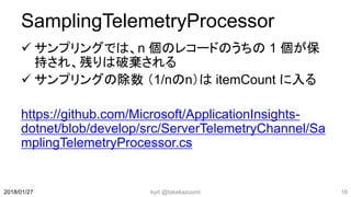 SamplingTelemetryProcessor
 サンプリングでは、n 個のレコードのうちの 1 個が保
持され、残りは破棄される
 サンプリングの除数 （1/nのn）は itemCount に入る
https://github.com/Microsoft/ApplicationInsights-
dotnet/blob/develop/src/ServerTelemetryChannel/Sa
mplingTelemetryProcessor.cs
kyrt @takekazuomi 162018/01/27
 