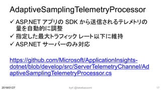 AdaptiveSamplingTelemetryProcessor
 ASP.NET アプリの SDK から送信されるテレメトリの
量を自動的に調整
 指定した最大トラフィック レート以下に維持
 ASP.NET サーバーのみ対応
https://github.com/Microsoft/ApplicationInsights-
dotnet/blob/develop/src/ServerTelemetryChannel/Ad
aptiveSamplingTelemetryProcessor.cs
kyrt @takekazuomi 172018/01/27
 