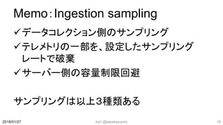 Memo：Ingestion sampling
データコレクション側のサンプリング
テレメトリの一部を、設定したサンプリング
レートで破棄
サーバー側の容量制限回避
サンプリングは以上３種類ある
kyrt @takekazuomi 182018/01/27
 