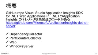 概要
GitHub repo Visual Studio Application Insights SDK
for .NET Web Applications に .NETのApplication
Insights のテレメトリ収集関連のコードがある
https://github.com/Microsoft/ApplicationInsights-dotnet-
server
 DependencyCollector
 PerfCounterCollector
 Web
 WindowsServer
kyrt @takekazuomi 202018/01/27
 