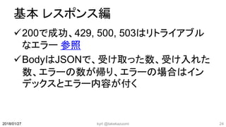 基本 レスポンス編
200で成功、429, 500, 503はリトライアブル
なエラー 参照
BodyはJSONで、受け取った数、受け入れた
数、エラーの数が帰り、エラーの場合はイン
デックスとエラー内容が付く
kyrt @takekazuomi 242018/01/27
 