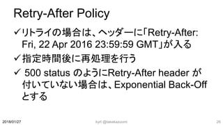Retry-After Policy
リトライの場合は、ヘッダーに「Retry-After:
Fri, 22 Apr 2016 23:59:59 GMT」が入る
指定時間後に再処理を行う
 500 status のようにRetry-After header が
付いていない場合は、Exponential Back-Off
とする
kyrt @takekazuomi 262018/01/27
 