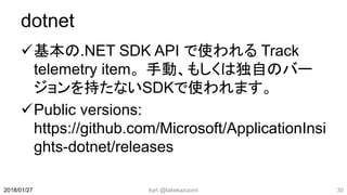 dotnet
基本の.NET SDK API で使われる Track
telemetry item。手動、もしくは独自のバー
ジョンを持たないSDKで使われます。
Public versions:
https://github.com/Microsoft/ApplicationInsi
ghts-dotnet/releases
kyrt @takekazuomi 302018/01/27
 