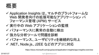 概要
 Application Insights は、マルチのプラットフォームな
Web 開発者向けの拡張可能なアプリケーション パ
フォーマンス管理 (APM) サービス
 実行中の Web アプリケーションの監視
 パフォーマンスに異常の自動に検出
 強力な分析ツールで問題を診断
 パフォーマンス、ユーザビリティを継続的な向上
 .NET、Node.js、J2EE などのアプリに対応
kyrt @takekazuomi 42018/01/27
https://docs.microsoft.com/ja-jp/azure/application-insights/app-insights-overview
 