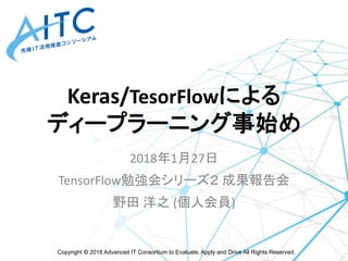 Copyright © 2018 Advanced IT Consortium to Evaluate, Apply and Drive All Rights Reserved.
Keras/TesorFlowによる
ディープラーニング事始め
2018年1月27日
TensorFlow勉強会シリーズ２ 成果報告会
野田 洋之 (個人会員)
 