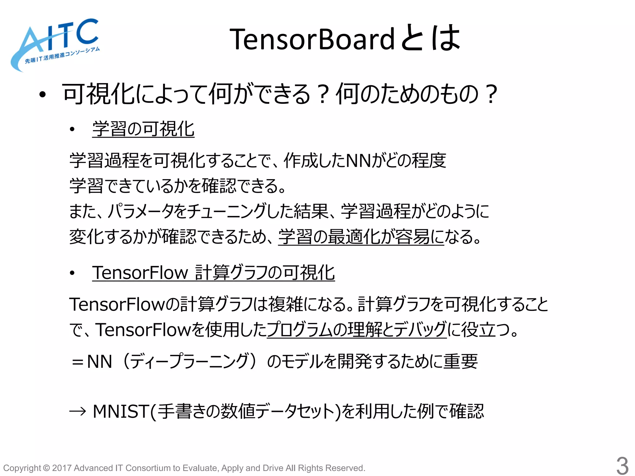 Copyright © 2017 Advanced IT Consortium to Evaluate, Apply and Drive All Rights Reserved.
• 可視化によって何ができる？何のためのもの？
• 学習の可視化
学習過程を可視化することで、作成したNNがどの程度
学習できているかを確認できる。
また、パラメータをチューニングした結果、学習過程がどのように
変化するかが確認できるため、学習の最適化が容易になる。
• TensorFlow 計算グラフの可視化
TensorFlowの計算グラフは複雑になる。計算グラフを可視化すること
で、TensorFlowを使用したプログラムの理解とデバッグに役立つ。
＝NN（ディープラーニング）のモデルを開発するために重要
→ MNIST(手書きの数値データセット)を利用した例で確認
TensorBoardとは
3
 