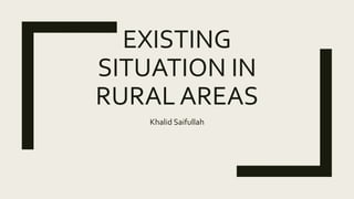 EXISTING
SITUATION IN
RURAL AREAS
Khalid Saifullah
 