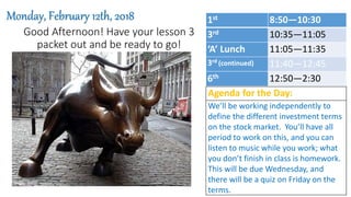 Good Afternoon! Have your lesson 3
packet out and be ready to go!
Monday, February 12th, 2018
Agenda for the Day:
We’ll be working independently to
define the different investment terms
on the stock market. You’ll have all
period to work on this, and you can
listen to music while you work; what
you don’t finish in class is homework.
This will be due Wednesday, and
there will be a quiz on Friday on the
terms.
1st 8:50—10:30
3rd 10:35—11:05
‘A’ Lunch 11:05—11:35
3rd (continued) 11:40—12:45
6th 12:50—2:30
 