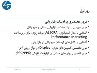 ‫اول‬ ‫روز‬
•‫بازاریابی‬ ‫ادبیات‬ ‫بر‬ ‫مختصری‬ ‫مرور‬
•‫دیجیتال‬ ‫و‬ ‫سنتی‬ ‫بازاریابی‬ ‫و‬ ‫ارتباطات‬ ‫بر‬ ‫سریعی‬ ‫مرور‬
•‫استراتژی‬ ‫مدل‬ ‫با‬ ‫آشنایی‬ALECRA‫زیرساخت‬ ‫برای‬ ‫ریزی‬‫برنامه‬ ‫و‬
Performance Marketing
•‫کانال‬ ‫با‬ ‫آشنایی‬‫های‬(‫رسانه‬)‫بازاریابی‬ ‫در‬ ‫دیجیتال‬
•‫بنری‬ ‫های‬‫کمپین‬ ‫تفصیلی‬ ‫مرور‬(Display)‫اجرا‬ ‫روش‬ ‫انواع‬ ‫و‬
•‫کلیکی‬ ‫تبلیغات‬ ‫بر‬ ‫مبتنی‬ ‫های‬‫روش‬ ‫تفصیلی‬ ‫مرور‬(PPC/PPX)
‫ماه‬‫بهمن‬1396 http://digromy.com 10
 