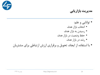 ‫بازاریابی‬ ‫مدیریت‬
•‫علم‬ ‫و‬ ‫توانایی‬:
•‫هدف‬ ‫بازار‬ ‫انتخاب‬
•‫هدف‬ ‫بازار‬ ‫به‬ ‫رسیدن‬
•‫هدف‬ ‫بازار‬ ‫در‬ ‫وضعیت‬ ‫حفظ‬
•‫هدف‬ ‫بازار‬ ‫در‬ ‫رشد‬
•‫مشتر‬ ‫برای‬ ‫ارتباطی‬ ‫ارزش‬ ‫برقراری‬ ‫و‬ ‫تحویل‬ ،‫ایجاد‬ ‫از‬ ‫استفاده‬ ‫با‬‫یان‬
‫ماه‬‫بهمن‬1396 http://digromy.com 14
 