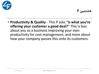 ‫هشتمین‬P
• Productivity & Quality - This P asks “is what you’re
offering your customer a good deal?” This is less
about you as a business improving your own
productivity for cost management, and more about
how your company passes this onto its customers.
‫ماه‬‫بهمن‬1396 http://digromy.com 18
 