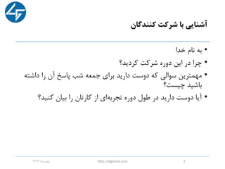 ‫کنندگان‬ ‫شرکت‬ ‫با‬ ‫آشنایی‬
•‫خدا‬ ‫نام‬ ‫به‬
•‫کردید؟‬ ‫شرکت‬ ‫دوره‬ ‫این‬ ‫در‬ ‫چرا‬
•‫داشت‬ ‫را‬ ‫آن‬ ‫پاسخ‬ ‫شب‬ ‫جمعه‬ ‫برای‬ ‫دارید‬ ‫دوست‬ ‫که‬ ‫سوالی‬ ‫مهمترین‬‫ه‬
‫چیست؟‬ ‫باشید‬
•‫کنید؟‬ ‫بیان‬ ‫را‬ ‫کارتان‬ ‫از‬ ‫ای‬‫تجربه‬ ‫دوره‬ ‫طول‬ ‫در‬ ‫دارید‬ ‫دوست‬ ‫آیا‬
‫ماه‬‫بهمن‬1396 http://digromy.com 2
 