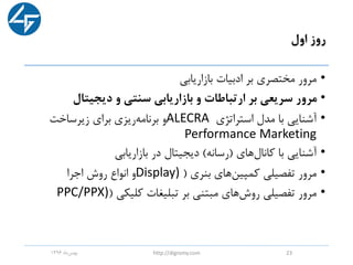 ‫اول‬ ‫روز‬
•‫بازاریابی‬ ‫ادبیات‬ ‫بر‬ ‫مختصری‬ ‫مرور‬
•‫دیجیتال‬ ‫و‬ ‫سنتی‬ ‫بازاریابی‬ ‫و‬ ‫ارتباطات‬ ‫بر‬ ‫سریعی‬ ‫مرور‬
•‫استراتژی‬ ‫مدل‬ ‫با‬ ‫آشنایی‬ALECRA‫زیرساخت‬ ‫برای‬ ‫ریزی‬‫برنامه‬ ‫و‬
Performance Marketing
•‫کانال‬ ‫با‬ ‫آشنایی‬‫های‬(‫رسانه‬)‫بازاریابی‬ ‫در‬ ‫دیجیتال‬
•‫بنری‬ ‫های‬‫کمپین‬ ‫تفصیلی‬ ‫مرور‬(Display)‫اجرا‬ ‫روش‬ ‫انواع‬ ‫و‬
•‫کلیکی‬ ‫تبلیغات‬ ‫بر‬ ‫مبتنی‬ ‫های‬‫روش‬ ‫تفصیلی‬ ‫مرور‬(PPC/PPX)
‫ماه‬‫بهمن‬1396 http://digromy.com 23
 