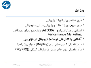 ‫اول‬ ‫روز‬
•‫بازاریابی‬ ‫ادبیات‬ ‫بر‬ ‫مختصری‬ ‫مرور‬
•‫دیجیتال‬ ‫و‬ ‫سنتی‬ ‫بازاریابی‬ ‫و‬ ‫ارتباطات‬ ‫بر‬ ‫سریعی‬ ‫مرور‬
•‫استراتژی‬ ‫مدل‬ ‫با‬ ‫آشنایی‬ALECRA‫زیرساخت‬ ‫برای‬ ‫ریزی‬‫برنامه‬ ‫و‬
Performance Marketing
•‫کانال‬ ‫با‬ ‫آشنایی‬‫های‬(‫رسانه‬)‫بازاریابی‬ ‫در‬ ‫دیجیتال‬
•‫بنری‬ ‫های‬‫کمپین‬ ‫تفصیلی‬ ‫مرور‬(Display)‫اجرا‬ ‫روش‬ ‫انواع‬ ‫و‬
•‫کلیکی‬ ‫تبلیغات‬ ‫بر‬ ‫مبتنی‬ ‫های‬‫روش‬ ‫تفصیلی‬ ‫مرور‬(PPC/PPX)
‫ماه‬‫بهمن‬1396 http://digromy.com 38
 