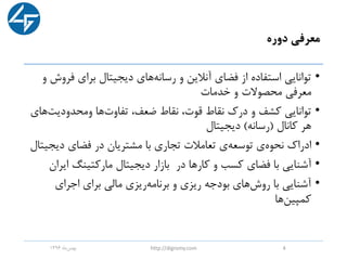 ‫دوره‬ ‫معرفی‬
•‫دیجیتال‬ ‫های‬‫رسانه‬ ‫و‬ ‫آنالین‬ ‫فضای‬ ‫از‬ ‫استفاده‬ ‫توانایی‬‫برای‬‫فر‬‫و‬ ‫وش‬
‫و‬ ‫محصوالت‬ ‫معرفی‬‫خدمات‬
•‫توانایی‬‫و‬ ‫کشف‬‫درک‬‫ها‬‫تفاوت‬ ،‫ضعف‬ ‫نقاط‬ ،‫قوت‬ ‫نقاط‬‫ومحدودیت‬‫های‬
‫کانال‬ ‫هر‬(‫رسانه‬)‫دیجیتال‬
•‫ادراک‬‫مشتریان‬ ‫با‬ ‫تجاری‬ ‫تعامالت‬ ‫ی‬‫توسعه‬ ‫ی‬‫نحوه‬‫در‬‫دیج‬ ‫فضای‬‫یتال‬
•‫با‬ ‫آشنایی‬‫مارکتینگ‬ ‫دیجیتال‬ ‫بازار‬ ‫در‬ ‫کارها‬ ‫و‬ ‫کسب‬ ‫فضای‬‫ای‬‫ران‬
•‫اجرای‬ ‫برای‬ ‫مالی‬ ‫ریزی‬‫برنامه‬ ‫و‬ ‫ریزی‬ ‫بودجه‬ ‫های‬‫روش‬ ‫با‬ ‫آشنایی‬
‫ها‬‫کمپین‬
‫ماه‬‫بهمن‬1396 http://digromy.com 4
 