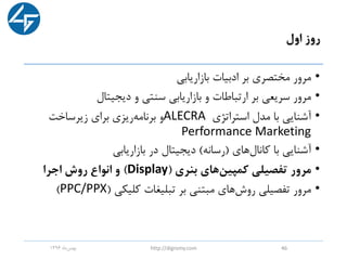 ‫اول‬ ‫روز‬
•‫بازاریابی‬ ‫ادبیات‬ ‫بر‬ ‫مختصری‬ ‫مرور‬
•‫دیجیتال‬ ‫و‬ ‫سنتی‬ ‫بازاریابی‬ ‫و‬ ‫ارتباطات‬ ‫بر‬ ‫سریعی‬ ‫مرور‬
•‫استراتژی‬ ‫مدل‬ ‫با‬ ‫آشنایی‬ALECRA‫زیرساخت‬ ‫برای‬ ‫ریزی‬‫برنامه‬ ‫و‬
Performance Marketing
•‫کانال‬ ‫با‬ ‫آشنایی‬‫های‬(‫رسانه‬)‫بازاریابی‬ ‫در‬ ‫دیجیتال‬
•‫بنری‬ ‫های‬‫کمپین‬ ‫تفصیلی‬ ‫مرور‬(Display)‫اجرا‬ ‫روش‬ ‫انواع‬ ‫و‬
•‫کلیکی‬ ‫تبلیغات‬ ‫بر‬ ‫مبتنی‬ ‫های‬‫روش‬ ‫تفصیلی‬ ‫مرور‬(PPC/PPX)
‫ماه‬‫بهمن‬1396 http://digromy.com 46
 