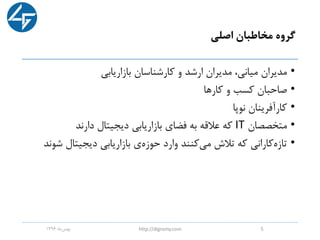 ‫اصلی‬ ‫مخاطبان‬ ‫گروه‬
•‫بازاریابی‬ ‫کارشناسان‬ ‫و‬ ‫ارشد‬ ‫مدیران‬ ،‫میانی‬ ‫مدیران‬
•‫کارها‬ ‫و‬ ‫کسب‬ ‫صاحبان‬
•‫نوپا‬ ‫کارآفرینان‬
•‫متخصصان‬IT‫دارند‬ ‫دیجیتال‬ ‫بازاریابی‬ ‫فضای‬ ‫به‬ ‫عالقه‬ ‫که‬
•‫ش‬ ‫دیجیتال‬ ‫بازاریابی‬ ‫ی‬‫حوزه‬ ‫وارد‬ ‫کنند‬‫می‬ ‫تالش‬ ‫که‬ ‫کارانی‬‫تازه‬‫وند‬
‫ماه‬‫بهمن‬1396 http://digromy.com 5
 