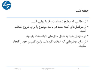 ‫شب‬ ‫جمعه‬
•‫کنید‬ ‫خودارزیابی‬ ،‫است‬ ‫شده‬ ‫مطرح‬ ‫که‬ ‫مطالبی‬ ‫از‬.
•‫انتخاب‬ ‫شروع‬ ‫برای‬ ‫را‬ ‫موضوع‬ ‫سه‬ ‫یا‬ ‫دو‬ ‫شده‬ ‫گفته‬ ‫های‬‫سرفصل‬ ‫از‬
‫کنید‬.
•‫بگردید‬ ‫مدت‬ ‫کوتاه‬ ‫های‬‫مثال‬ ‫دنبال‬ ‫به‬ ‫خود‬ ‫سازمان‬ ‫در‬.
•‫ایج‬ ‫را‬ ‫خود‬ ‫کمپین‬ ‫اولین‬ ،‫اید‬‫کرده‬ ‫انتخاب‬ ‫که‬ ‫موضوعاتی‬ ‫میان‬ ‫از‬‫اد‬
‫نمایید‬.
‫ماه‬‫بهمن‬1396 http://digromy.com 6
 