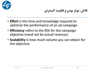 ‫گسترش‬ ‫قابلیت‬ ‫و‬ ‫بودن‬ ‫موثر‬ ،‫تالش‬
• Effort is the time and knowledge required to
optimize the performance of an ad campaign.
• Efficiency refers to the ROI for the campaign
objective (need not be actual revenue)
• Scalability is how much volume you can obtain for
the objective.
‫ماه‬‫بهمن‬1396 http://digromy.com 60
 