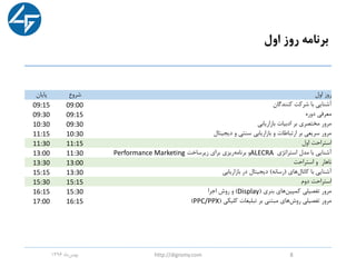‫اول‬ ‫روز‬ ‫برنامه‬
‫اول‬ ‫روز‬‫شروع‬‫پایان‬
‫کنندگان‬ ‫شرکت‬ ‫با‬ ‫آشنایی‬09:0009:15
‫دوره‬ ‫معرفی‬09:1509:30
‫بازاریابی‬ ‫ادبیات‬ ‫بر‬ ‫مختصری‬ ‫مرور‬09:3010:30
‫دیجیتال‬ ‫و‬ ‫سنتی‬ ‫بازاریابی‬ ‫و‬ ‫ارتباطات‬ ‫بر‬ ‫سریعی‬ ‫مرور‬10:3011:15
‫اول‬ ‫استراحت‬11:1511:30
‫استراتژی‬ ‫مدل‬ ‫با‬ ‫آشنایی‬ALECRA‫زیرساخت‬ ‫برای‬ ‫ریزی‬‫برنامه‬ ‫و‬Performance Marketing11:3013:00
‫استراحت‬ ‫و‬ ‫ناهار‬13:0013:30
‫کانال‬ ‫با‬ ‫آشنایی‬‫های‬(‫رسانه‬)‫بازاریابی‬ ‫در‬ ‫دیجیتال‬13:3015:15
‫دوم‬ ‫استراحت‬15:1515:30
‫های‬‫کمپین‬ ‫تفصیلی‬ ‫مرور‬‫بنری‬(Display)‫اجرا‬ ‫روش‬ ‫و‬15:3016:15
‫کلیکی‬ ‫تبلیغات‬ ‫بر‬ ‫مبتنی‬ ‫های‬‫روش‬ ‫تفصیلی‬ ‫مرور‬(PPC/PPX)16:1517:00
‫ماه‬‫بهمن‬1396 http://digromy.com 8
 