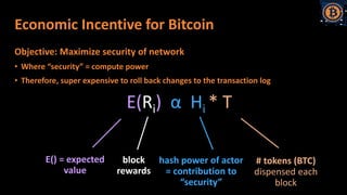Economic Incentive for Bitcoin
Objective: Maximize security of network
• Where “security” = compute power
• Therefore, super expensive to roll back changes to the transaction log
E(Ri) α Hi * T
E() = expected
value
# tokens (BTC)
dispensed each
block
block
rewards
hash power of actor
= contribution to
“security”
 