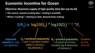 Economic Incentive for Ocean
Objective: Maximize supply of high-quality data (for use by AI)
• This means: reward curating data + making it available
• Where “curating” = betting on data. Reward taste-making.
E(Rij) α log10(Sij) * log10(Dj) * T *Ri
Expected
reward for user
i on dataset j
Dj = proofed popularity
= # proof-of-service
invoked (eg # deliveries
of dataset j)
Sij = predicted popularity
= user’s curation market
stake in service j
(eg dataset j)
# tokens
during
interval
 