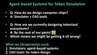 Agent-based Systems for Token Simulation
• Q: How do we design computer chips?
• A: Simulator + CAD tools
• Q: How are we currently designing tokenized
ecosystems?
• A: By the seat of our pants!
• Which means we might be getting it all wrong!
What we (desperately) need:
1. Simulators: agent-based systems
2. CAD tools: for token design
 