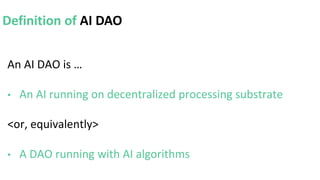 An AI DAO is …
• An AI running on decentralized processing substrate
<or, equivalently>
• A DAO running with AI algorithms
Definition of AI DAO
 