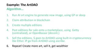Example: The ArtDAO
Algorithm…
1. Run AI art engine to generate new image, using GP or deep
2. Claim attribution in blockchain
3. Create multiple editions
4. Post editions for sale onto a marketplace, using Getty
(centralized), or OpenBazaar (decent.)
5. Sell the editions. $ goes to ArtDAO using built-in cryptocurrency
like Ether. IP go from ArtDAO using ascribe.
6. Repeat! Create more art, sell it, get wealthier
 