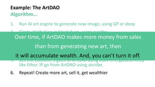 Example: The ArtDAO
Algorithm…
1. Run AI art engine to generate new image, using GP or deep
2. Claim attribution in blockchain, using ascribe
3. Create multiple editions, using ascribe
4. Post editions for sale onto a marketplace, using Getty
(centralized), or OpenBazaar (decent.)
5. Sell the editions. $ goes to ArtDAO using built-in cryptocurrency
like Ether. IP go from ArtDAO using ascribe.
6. Repeat! Create more art, sell it, get wealthier
Over time, if ArtDAO makes more money from sales
than from generating new art, then
it will accumulate wealth. And, you can’t turn it off.
 